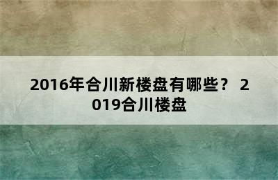 2016年合川新楼盘有哪些？ 2019合川楼盘